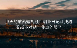 那天的蘑菇短视频：创业日记让我越看越不对劲｜我真的服了