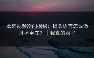蘑菇视频冷门揭秘：镜头语言怎么做才不翻车？｜我真的服了