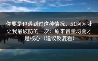 你要是也遇到过这种情况，51网网址让我最破防的一次：原来音量均衡才是核心（建议反复看）