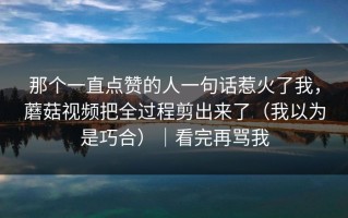 那个一直点赞的人一句话惹火了我，蘑菇视频把全过程剪出来了（我以为是巧合）｜看完再骂我