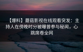 【爆料】蘑菇影视在线观看突发：主持人在傍晚时分被曝曾参与秘闻，心跳席卷全网