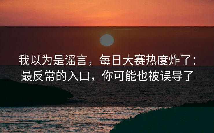 我以为是谣言,每日大赛热度炸了:最反常的入口,你可能也被误导了 我以为是谣言,每日大赛热度炸了:最反常的入口,你可能也被误导了