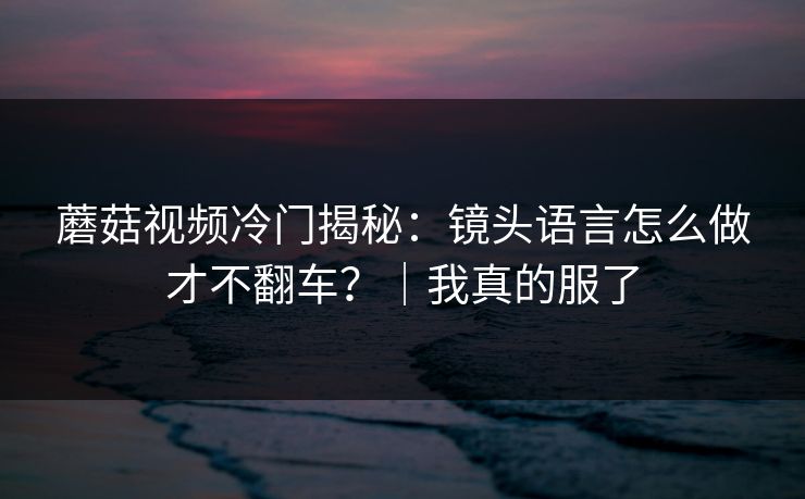 蘑菇视频冷门揭秘：镜头语言怎么做才不翻车？｜我真的服了