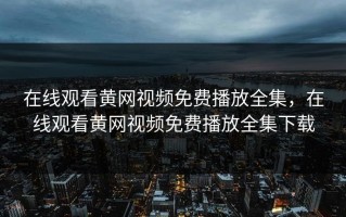 在线观看黄网视频免费播放全集，在线观看黄网视频免费播放全集下载