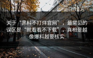 关于“黑料不打烊官网”，最常见的误区是“就看看不下载”，真相是越像爆料越要核实