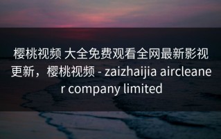 樱桃视频 大全免费观看全网最新影视更新，樱桃视频 - zaizhaijia aircleaner company limited