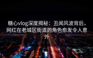 糖心vlog深度揭秘：丑闻风波背后，网红在老城区街道的角色愈发令人意外
