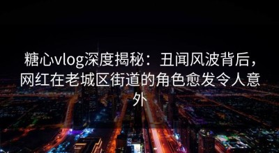 糖心vlog深度揭秘：丑闻风波背后，网红在老城区街道的角色愈发令人意外