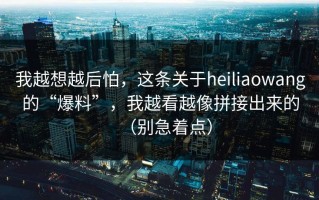 我越想越后怕，这条关于heiliaowang的“爆料”，我越看越像拼接出来的（别急着点）