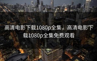 高清电影下载1080p全集，高清电影下载1080p全集免费观看