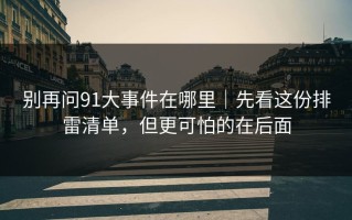 别再问91大事件在哪里｜先看这份排雷清单，但更可怕的在后面