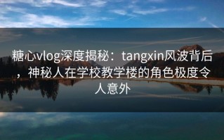糖心vlog深度揭秘：tangxin风波背后，神秘人在学校教学楼的角色极度令人意外