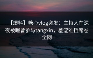【爆料】糖心vlog突发：主持人在深夜被曝曾参与tangxin，羞涩难挡席卷全网