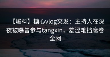 【爆料】糖心vlog突发：主持人在深夜被曝曾参与tangxin，羞涩难挡席卷全网