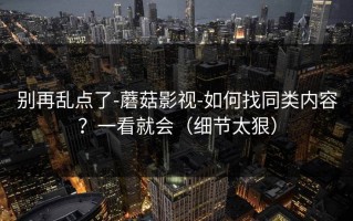 别再乱点了-蘑菇影视-如何找同类内容？一看就会（细节太狠）