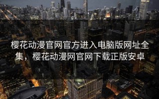 樱花动漫官网官方进入电脑版网址全集，樱花动漫网官网下载正版安卓