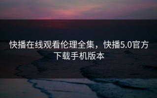 快播在线观看伦理全集，快播5.0官方下载手机版本