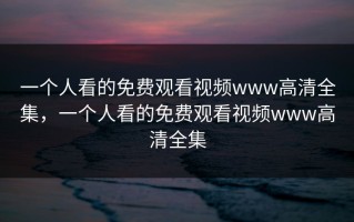 一个人看的免费观看视频www高清全集，一个人看的免费观看视频www高清全集