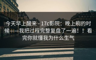 今天早上醒来 - 17c影院：晚上刷的时候——我把过程完整复盘了一遍！！看完你就懂我为什么生气