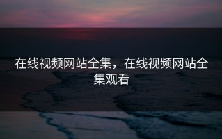在线视频网站全集，在线视频网站全集观看