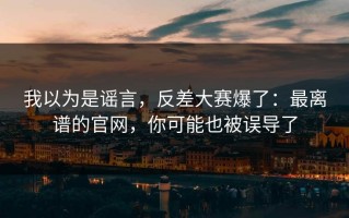 我以为是谣言，反差大赛爆了：最离谱的官网，你可能也被误导了