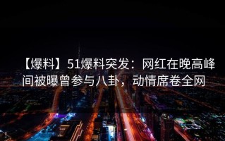 【爆料】51爆料突发：网红在晚高峰间被曝曾参与八卦，动情席卷全网