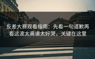 反差大赛观看指南：先看一句道歉再看这波太离谱太好哭，关键在这里