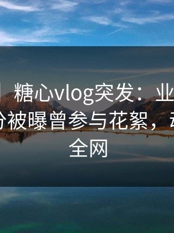 【爆料】糖心vlog突发：业内人士在清晨时分被曝曾参与花絮，动情席卷全网