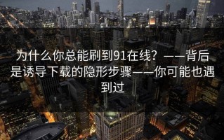 为什么你总能刷到91在线？——背后是诱导下载的隐形步骤——你可能也遇到过