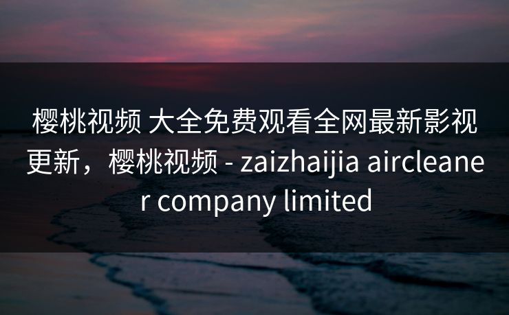 樱桃视频 大全免费观看全网最新影视更新,樱桃视频 - zaizhaijia aircleaner company limited-第1张图片-黑料社APP官网 - 吃瓜爆料第一站 樱桃视频 大全免费观看全网最新影视更新,樱桃视频 - zaizhaijia aircleaner company limited-第1张图片-黑料社APP官网 - 吃瓜爆料第一站