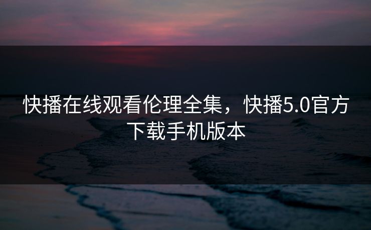 快播在线观看伦理全集，快播5.0官方下载手机版本-第1张图片-黑料社APP官网 - 吃瓜爆料第一站