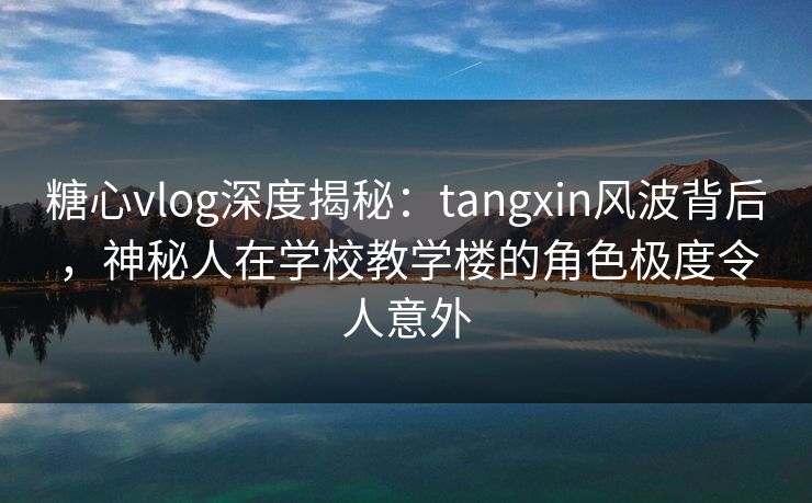 糖心vlog深度揭秘：tangxin风波背后，神秘人在学校教学楼的角色极度令人意外-第1张图片-黑料社APP官网 - 吃瓜爆料第一站