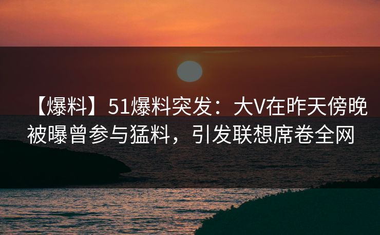 【爆料】51爆料突发：大V在昨天傍晚被曝曾参与猛料，引发联想席卷全网-第1张图片-黑料社APP官网 - 吃瓜爆料第一站