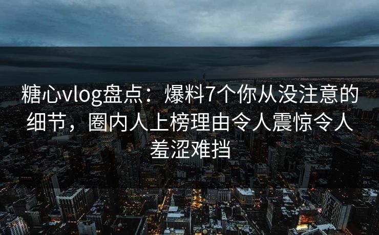 糖心vlog盘点：爆料7个你从没注意的细节，圈内人上榜理由令人震惊令人羞涩难挡-第1张图片-黑料社APP官网 - 吃瓜爆料第一站