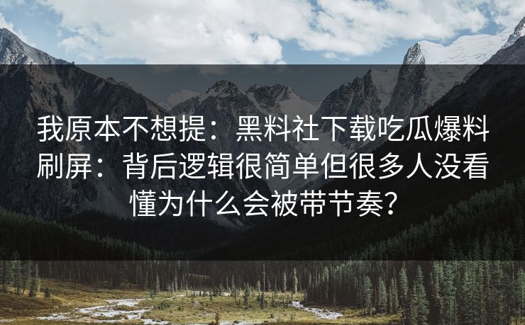 我原本不想提：黑料社下载吃瓜爆料刷屏：背后逻辑很简单但很多人没看懂为什么会被带节奏？-第1张图片-黑料社APP官网 - 吃瓜爆料第一站