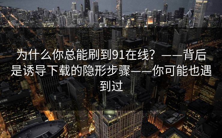 为什么你总能刷到91在线？——背后是诱导下载的隐形步骤——你可能也遇到过-第1张图片-黑料社APP官网 - 吃瓜爆料第一站