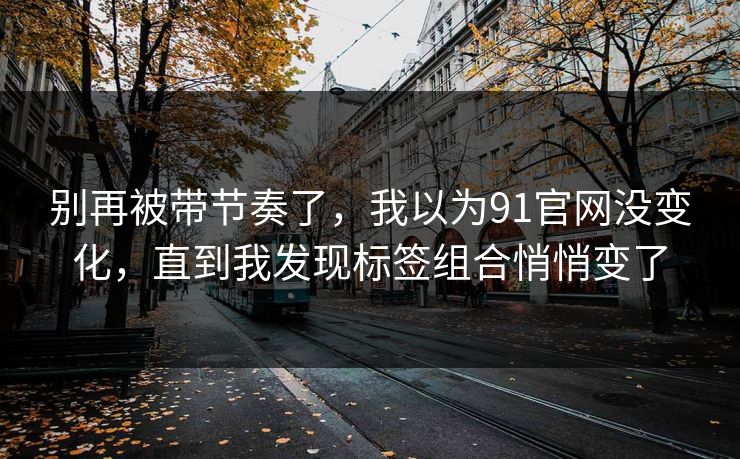 别再被带节奏了,我以为91官网没变化,直到我发现标签组合悄悄变了-第1张图片-黑料社APP官网 - 吃瓜爆料第一站 别再被带节奏了,我以为91官网没变化,直到我发现标签组合悄悄变了-第1张图片-黑料社APP官网 - 吃瓜爆料第一站