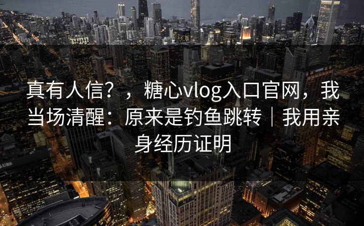 真有人信?,糖心vlog入口官网,我当场清醒:原来是钓鱼跳转|我用亲身经历证明 真有人信?,糖心vlog入口官网,我当场清醒:原来是钓鱼跳转|我用亲身经历证明
