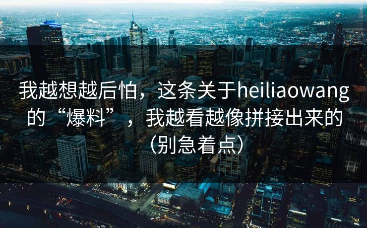 我越想越后怕，这条关于heiliaowang的“爆料”，我越看越像拼接出来的（别急着点）