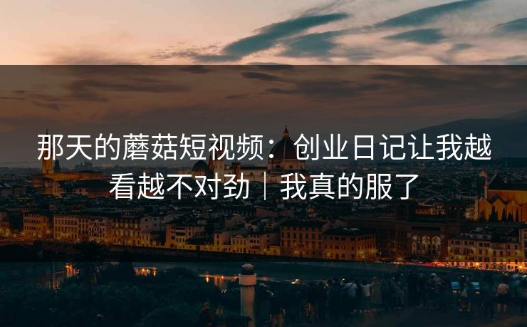 那天的蘑菇短视频:创业日记让我越看越不对劲|我真的服了-第1张图片-黑料社APP官网 - 吃瓜爆料第一站 那天的蘑菇短视频:创业日记让我越看越不对劲|我真的服了-第1张图片-黑料社APP官网 - 吃瓜爆料第一站