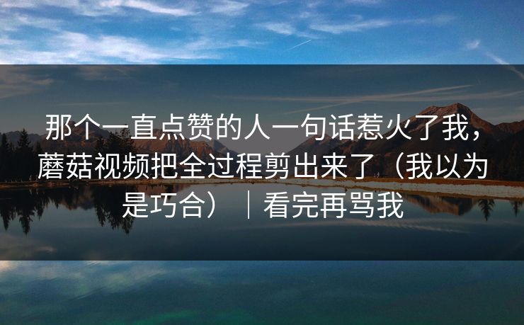 那个一直点赞的人一句话惹火了我，蘑菇视频把全过程剪出来了（我以为是巧合）｜看完再骂我-第1张图片-黑料社APP官网 - 吃瓜爆料第一站
