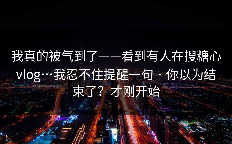 我真的被气到了——看到有人在搜糖心vlog…我忍不住提醒一句 · 你以为结束了?才刚开始 我真的被气到了——看到有人在搜糖心vlog…我忍不住提醒一句 · 你以为结束了?才刚开始